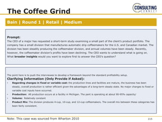 Bain | Round 1 | Retail | Medium
The Coffee Grind
Prompt:
The CEO of a major has requested a short-term study examining a small part of the client’s product portfolio. The
company has a small division that manufactures automatic drip coffeemakers for the U.S. and Canadian market. The
division has been steadily producing the coffeemaker division, and annual volumes have been steady. Recently,
however, the coffeemaker division’s profits have been declining. The CEO wants to understand what is going on.
What broader insights would you want to explore first to answer the CEO’s question?
The point here is to push the interviewee to develop a framework beyond the standard profitability setup.
Clarifying Information (Only Provide if Asked):
• Regarding changes in fixed or variable cost: the production lines and facilities are mature, the business has been
steady, overall production is rather efficient given the advantages of a long-term steady state. No major changes to fixed or
variable cost inputs have occurred.
• Production: All production occurs at a facility in Michigan. The pant is operating at about 90-95% capacity/
• Volume: Relatively constant
• Product Mix: The division produces 4-cup, 10-cup, and 12-cup coffeemakers. The overall mix between these categories has
been fairly consistent.
215
Note: This case was sourced from Wharton 2010
 