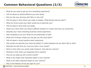 • What do you want to get out of a consulting experience?
• Tell me about an ethical dilemma you have faced.
• Did you like your previous job? Why or why not?
• Tell me about a time where you made a mistake. What lessons did you learn?
• What are three words your team would use to describe you?
• Tell me about a time when you failed.
• Share me a time when you faced a difficult situation in a team and how you solved this .
• Describe your most rewarding business school experience.
• How competitive are you? What are the downsides of that?
• What sort of things irritate you and get you the most down?
• Tell me about a recent positive team experience
• How would you describe your learning ability? In what situations do you learn fast or slow?
• Describe the last time you “put your foot in your mouth”
• Name a time when you caved under pressure. How did you recover?
• Describe a time when you disagreed with a superior
• How do you keep up with current events?
• What is the single most important detail in your resume?
• What is the least important detail on your resume?
• Why is the lifestyle of this job right for you?
Common Behavioral Questions (2/3)
22
 