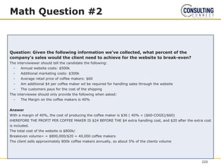 Math Question #2
Question: Given the following information we’ve collected, what percent of the
company’s sales would the client need to achieve for the website to break-even?
The interviwiewer should tell the candidate the following:
- Annual website costs: $500k
- Additional marketing costs: $300k
- Average retail price of coffee makers: $60
- Am additional $4 per coffee maker wil be required for handling sales through the website
- The customers pays for the cost of the shipping
The interviewee should only provide the following when asked:
- The Margin on the coffee makers is 40%
Answer
With a margin of 40%, the cost of producing the coffee maker is $36 ( 40% = ($60-COGS)/$60)
tHEREFORE THE PROFIT PER COFFEE MAKER IS $24 BEFORE THE $4 extra handling cost, and $20 after the extra cost
is included.
The total cost of the website is $800k/
Breakeven volume= = $800,000/$20 = 40,000 coffee makers
The client sells approximately 800k coffee makers annually, so about 5% of the clients volume
220
 
