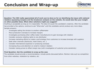 Question: The CEO really appreciated all of work you’ve done so for on identifying the issue with national
retailers squeezing margins and the breakeven analysis on the website. He would also like your insight
on other possible ideas. What other solutions might you suggest?
Anything is acceptable as long as it is reasonable. The idea id to push the candidate’s creativity. After the candidate
has provided a few options, continue to ask “What else” until the candidate cannot produce any more ideas.
Sample answers:
- Investigate selling the division to another coffeemaker
- Move production overseas to increase margins
- Investigate purchasing other coffee maker manufacturers to gain leverage with retailers
- Consider exclusive retailing rights to one distributor
- Increase marketing efforts to create a pull-strategy from customers to increase leverage with suppliers
- Seek other channels (Starbucks, hotel chains, ect…)
- Consider international expansion or producing overseas
- Increasing focus and attention on small to medium retailers
- Consider raising prices to offset margin loss (with investigation of customer price sensitivity)
Final Question: Ask the candidate to wrap up the case
The candidate should provide a recommendation, include points discussed before. Mention risks such as competition
from other websites, retaliation by retailers, etc.
Conclusion and Wrap-up
221
 