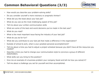 • How would you describe your problem-solving skills?
• Do you consider yourself a more visionary or pragmatic thinker?
• What did you like least about your last job?
• What do you see as the most challenging aspect of this job?
• Tell me about your written communication skills
• What are some of the best and worst decisions you’ve made in the last year?
• What do you read?
• What is the most important issue facing the industry of your last job?
• What do you do for fun?
• What did you contribute to your last job that made a difference in the organization?
• Outside of school & work, what is your greatest personal accomplishment?
• Tell me about a time you had to adjust a project schedule because you didn’t have all the resources you
needed?
• Describe a time you had to change your communication style to convince a group of different
stakeholders.
• What skills can you bring to this position?
• Give me an example of a business problem your company faced and tell me how you solved it?
• Tell me about a challenge you set for yourself and then accomplished.
Common Behavioral Questions (3/3)
23
 