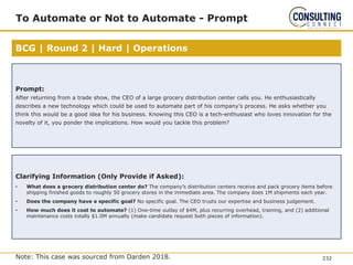 BCG | Round 2 | Hard | Operations
To Automate or Not to Automate - Prompt
Note: This case was sourced from Darden 2018.
Prompt:
After returning from a trade show, the CEO of a large grocery distribution center calls you. He enthusiastically
describes a new technology which could be used to automate part of his company’s process. He asks whether you
think this would be a good idea for his business. Knowing this CEO is a tech-enthusiast who loves innovation for the
novelty of it, you ponder the implications. How would you tackle this problem?
Clarifying Information (Only Provide if Asked):
• What does a grocery distribution center do? The company’s distribution centers receive and pack grocery items before
shipping finished goods to roughly 50 grocery stores in the immediate area. The company does 1M shipments each year.
• Does the company have a specific goal? No specific goal. The CEO trusts our expertise and business judgement.
• How much does it cost to automate? (1) One-time outlay of $4M, plus recurring overhead, training, and (2) additional
maintenance costs totally $1.0M annually (make candidate request both pieces of information).
232
 