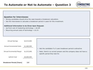 To Automate or Not to Automate – Question 3
Question for Interviewee:
• Strong candidates should drive the case towards a breakeven calculation.
• Ask the interviewee to calculate a breakeven period in years for this investment.
Additional Information to be Given Upon Request:
• Up-front cost of implanting technology = $4.0M
• Recurring annual costs of technology = $1.0<
• Ask the candidate if a 5 year breakeven period is attractive
• Note: there’s no correct answer and the company does not have a
specific period they look for.
Annual Savings $2,015,000
Annual Incremental Costs $1,000,000
Annual Incremental Margin $1,015,000
Upfront Cost $4,000,000
Breakeven Period (Years) 3.9
238
 