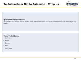 To Automate or Not to Automate – Wrap Up
Question for Interviewee:
Tech-Enthusiast CEO just walked into the room and wants to know your final recommendation. What would you say
to him?
Wrap Up Guidance:
• Summary
• Recap
• Decision
• Risks
• Next Steps
239
 