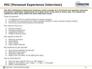 The PEI is McKinsey’s behavioral interview which consists of a 15 minute one-question interview
focused in a particular experienced. It is given prior to the start of every case. You should not
repeat the same story within the same interview round
Types of questions
● A challenge within a certain timeline or group of people
● A problem you overcame with a team (outside conflict) or team member (inside conflict)
● A time you convinced someone of something
Key values to focus on:
● Personal Impact
● Entrepreneurial Drive
● Leadership Abilities
● Problem Solving Skills
Key aspects to look for:
● Defining moments
● Authenticity
● Clear impact
● Clear Lesson learned
Key questions to ask yourself:
● How did the problem turned out?
● What did I took away?
● What did I learned?
● What is the “so what” of me telling this story
How to think about it:
● Focus on your specific role, e.g. “My impact...”
● Speak in first person, e.g. “I said...”, “I did..”, “I thought”
● Make it conversational
PEI (Personal Experience Interview)
24
 