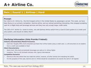 Bain | Round 1 | Airlines | Hard
A+ Airline Co.
Prompt:
Our client is A+ Airline Co., the third largest airline in the United States by passengers carried. This week, we have
been flying on our primary competitor, Gamma airline, and we noticed something interesting; they stopped accepting
cash for in-flight food and beverage services and they now only accept major credit cards.
The CEO of A+ Airline Co. wants to know, why did Gamma Airline switch from a Cash & Card system to a credit card
only system, and should we follow them?
Clarifying Information (Only Provide if Asked):
Industry Characteristics/Market Economics
• Card Use: Roughly 99% of all consumers purchase their airline tickets using a credit card, i.e. all consumers on an airplane
have a credit card available to them
Client Characteristics
• Items Sold: Only food and alcoholic beverages are sold on A+ Airline flights
• Locations: This is a US Domestic decision only. Ignore international
Competitive Dynamics
• Gamma is the only airline that has made the switch; however, all other airlines are evaluating the switch
• For the purposes of this case, Gamma and A+ Airline should be considered to be exactly the same in all regards
241
Note: This case was sourced from Kellogg 2012
 