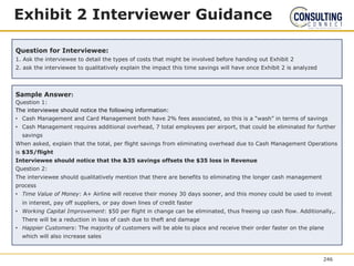 Exhibit 2 Interviewer Guidance
Question for Interviewee:
1. Ask the interviewee to detail the types of costs that might be involved before handing out Exhibit 2
2. ask the interviewee to qualitatively explain the impact this time savings will have once Exhibit 2 is analyzed
Sample Answer:
Question 1:
The interviewee should notice the following information:
• Cash Management and Card Management both have 2% fees associated, so this is a “wash” in terms of savings
• Cash Management requires additional overhead, 7 total employees per airport, that could be eliminated for further
savings
When asked, explain that the total, per flight savings from eliminating overhead due to Cash Management Operations
is $35/flight
Interviewee should notice that the &35 savings offsets the $35 loss in Revenue
Question 2:
The interviewee should qualitatively mention that there are benefits to eliminating the longer cash management
process
• Time Value of Money: A+ Airline will receive their money 30 days sooner, and this money could be used to invest
in interest, pay off suppliers, or pay down lines of credit faster
• Working Capital Improvement: $50 per flight in change can be eliminated, thus freeing up cash flow. Additionally,.
There will be a reduction in loss of cash due to theft and damage
• Happier Customers: The majority of customers will be able to place and receive their order faster on the plane
which will also increase sales
246
 