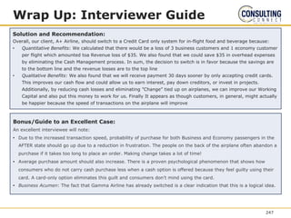 Bonus/Guide to an Excellent Case:
An excellent interviewee will note:
• Due to the increased transaction speed, probability of purchase for both Business and Economy passengers in the
AFTER state should go up due to a reduction in frustration. The people on the back of the airplane often abandon a
purchase if it takes too long to place an order. Making change takes a lot of time!
• Average purchase amount should also increase. There is a proven psychological phenomenon that shows how
consumers who do not carry cash purchase less when a cash option is offered because they feel guilty using their
card. A card-only option eliminates this guilt and consumers don’t mind using the card.
• Business Acumen: The fact that Gamma Airline has already switched is a clear indication that this is a logical idea.
Wrap Up: Interviewer Guide
Solution and Recommendation:
Overall, our client, A+ Airline, should switch to a Credit Card only system for in-flight food and beverage because:
• Quantitative Benefits: We calculated that there would be a loss of 3 business customers and 1 economy customer
per flight which amounted toa Revenue loss of $35. We also found that we could save $35 in overhead expenses
by eliminating the Cash Management process. In sum, the decision to switch is in favor because the savings are
to the bottom line and the revenue losses are to the top line
• Qualitative Benefits: We also found that we will receive payment 30 days sooner by only accepting credit cards.
This improves our cash flow and could allow us to earn interest, pay down creditors, or invest in projects.
Additionally, by reducing cash losses and eliminating ”Change” tied up on airplanes, we can improve our Working
Capital and also put this money to work for us. Finally It appears as though customers, in general, might actually
be happier because the speed of transactions on the airplane will improve
247
 