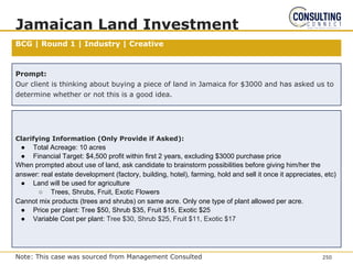 BCG | Round 1 | Industry | Creative
Jamaican Land Investment
Prompt:
Our client is thinking about buying a piece of land in Jamaica for $3000 and has asked us to
determine whether or not this is a good idea.
Clarifying Information (Only Provide if Asked):
● Total Acreage: 10 acres
● Financial Target: $4,500 profit within first 2 years, excluding $3000 purchase price
When prompted about use of land, ask candidate to brainstorm possibilities before giving him/her the
answer: real estate development (factory, building, hotel), farming, hold and sell it once it appreciates, etc)
● Land will be used for agriculture
○ Trees, Shrubs, Fruit, Exotic Flowers
Cannot mix products (trees and shrubs) on same acre. Only one type of plant allowed per acre.
● Price per plant: Tree $50, Shrub $35, Fruit $15, Exotic $25
● Variable Cost per plant: Tree $30, Shrub $25, Fruit $11, Exotic $17
250
Note: This case was sourced from Management Consulted
 