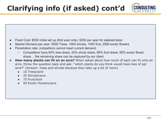 Clarifying info (if asked) cont’d
● Fixed Cost: $500 initial set up (first year only), $350 per year for salaried labor
● Market Demand per year: 5000 Trees, 1000 shrubs, 1000 fruit, 2500 exotic flowers
● Penetration rate: competitors cannot meet current demand.
○ Competitors have 60% tree share, 20% shrub share, 85% fruit share, 90% exotic flower
share… the remaining share can be captured by our client.
● How many plants can fit on an acre? When asked about how much of each can fit onto an
acre, throw the question back and ask: “which plants do you think would have less of per
acre?” (Answer: trees and shrubs because they take up a lot of room)
● 10 Trees/acre
● 25 Shrubs/acre
● 75 Fruit/acre
● 50 Exotic Flowers/acre
251
 