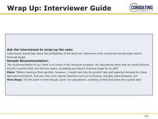 Wrap Up: Interviewer Guide
Ask the interviewee to wrap-up the case:
Interviewee should talk about the profitability of the land and determine if the investment would meet client’s
financial target.
Sample Recommendation:
“My recommendation to our client is to invest in the Jamaican property. My calculations show that we would achieve
$5,500 in profit within the first two years, exceeding out client’s financial target by $1,000”
Risks: “Before making a final decision, however, I would look into the growth rate and expected demand for these
agricultural products, and any risks from natural disasters such as hurricanes, drought, plant diseases, ect”
Next Steps: “At this point in time though, given my calculations, investing in this land looks like a great idea”
253
 
