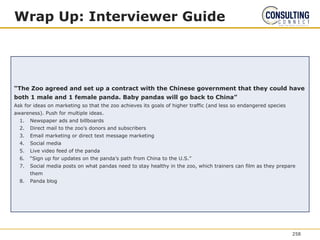 Wrap Up: Interviewer Guide
“The Zoo agreed and set up a contract with the Chinese government that they could have
both 1 male and 1 female panda. Baby pandas will go back to China”
Ask for ideas on marketing so that the zoo achieves its goals of higher traffic (and less so endangered species
awareness). Push for multiple ideas.
1. Newspaper ads and billboards
2. Direct mail to the zoo’s donors and subscribers
3. Email marketing or direct text message marketing
4. Social media
5. Live video feed of the panda
6. “Sign up for updates on the panda’s path from China to the U.S.”
7. Social media posts on what pandas need to stay healthy in the zoo, which trainers can film as they prepare
them
8. Panda blog
258
 