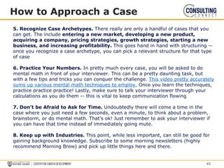 How to Approach a Case
5. Recognize Case Archetypes. There really are only a handful of cases that you
can get. The include entering a new market, developing a new product,
acquiring a company, pricing strategies, growth strategies, starting a new
business, and increasing profitability. This goes hand in hand with structuring --
once you recognize a case archetype, you can pick a relevant structure for that type
of case
6. Practice Your Numbers. In pretty much every case, you will be asked to do
mental math in front of your interviewer. This can be a pretty daunting task, but
with a few tips and tricks you can conquer the challenge. This video pretty accurately
sums up various mental math techniques to employ. Once you learn the techniques,
practice practice practice! Lastly, make sure to talk your interviewer through your
calculations as you do them -- this is vital to keep communication flowing
7. Don’t be Afraid to Ask for Time. Undoubtedly there will come a time in the
case where you just need a few seconds, even a minute, to think about a problem,
brainstorm, or do mental math. That’s ok! Just remember to ask your interviewer if
you can have that time instead of immediately going mute.
8. Keep up with Industries. This point, while less important, can still be good for
gaining background knowledge. Subscribe to some morning newsletters (highly
recommend Morning Brew) and pick up little things here and there.
43
 
