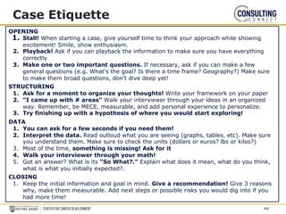 Case Etiquette
OPENING
1. Stall! When starting a case, give yourself time to think your approach while showing
excitement! Smile, show enthusiasm.
2. Playback! Ask if you can playback the information to make sure you have everything
correctly
3. Make one or two important questions. If necessary, ask if you can make a few
general questions (e.g. What’s the goal? Is there a time frame? Geography?) Make sure
to make them broad questions, don’t dive deep yet!
STRUCTURING
1. Ask for a moment to organize your thoughts! Write your framework on your paper
2. “I came up with # areas” Walk your interviewer through your ideas in an organized
way. Remember, be MECE, measurable, and add personal experience to personalize.
3. Try finishing up with a hypothesis of where you would start exploring!
DATA
1. You can ask for a few seconds if you need them!
2. Interpret the data. Read outloud what you are seeing (graphs, tables, etc). Make sure
you understand them. Make sure to check the units (dollars or euros? lbs or kilos?)
3. Most of the time, something is missing! Ask for it
4. Walk your interviewer through your math!
5. Got an answer? What is its “So What?.” Explain what does it mean, what do you think,
what is what you initially expected?.
CLOSING
1. Keep the initial information and goal in mind. Give a recommendation! Give 3 reasons
why, make them measurable. Add next steps or possible risks you would dig into if you
had more time!
44
 