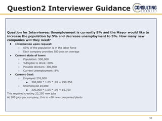 Question2 Interviewer Guidance
Question for Interviewee; Unemployment is currently 8% and the Mayor would like to
increase the population by 5% and decrease unemployment to 5%. How many new
companies will they need?
● Information upon request:
○ 60% of the population is in the labor force
○ Each company provides 500 jobs on average
● Current state of town:
○ Population: 500,000
○ %Eligible to Work: 60%
○ Possible Workers: 300,000
○ Current Unemployment: 8%
● Current Goal:
○ Employed 276,000
■ 300,000 * 1.05 * .95 = 299,250
○ Unemployed 24,000
■ 300,000 * 1.05 * .05 = 15,750
This required creating 23,250 new jobs
At 500 jobs per company, this is ~50 new companies/plants
51
 