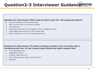 Question2-3 Interviewer Guidance
Question for Interviewee: What could be done to get the ~50 companies/plants?
● Current companies could expand locally
● Offer to build roads to and from the plants
● Tax incentives
● Lobby other governors of “at-capacity” cities to suggest your city
● Lobby federal government for more federal jobs
● Active marketing of the city as a destination spot
Question for Interviewee: The state is looking to build a new university and is
considering this city. Is that a good thing? Should the Mayor support this?
● Towns population age
● Geographic location
● Funding? Cities role in it?
● Time frame (Progress before next election?)
● Demand?
52
 