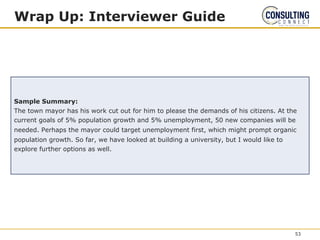 Wrap Up: Interviewer Guide
Sample Summary:
The town mayor has his work cut out for him to please the demands of his citizens. At the
current goals of 5% population growth and 5% unemployment, 50 new companies will be
needed. Perhaps the mayor could target unemployment first, which might prompt organic
population growth. So far, we have looked at building a university, but I would like to
explore further options as well.
53
 