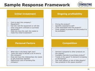 Sample Response Framework
• Cost to start this company?
• Equipment?
• Can she rent the equipment or will she
enter long-term contracts or purchase
equipment?
• Does she have the cash she needs to
make this initial investment?
Initial investment Ongoing profitability
• Pricing the product?
• Quantity expected to sell?
• Costs associated with this product?
• Scale needed to produce for the product to
be profitable?
• What else is she doing right now?
• Does she want to devote a lot of time to
this company?
• Does she have the relationships she needs
to get production started?
• Opportunity cost of founding this
company?
Personal Factors Competition
• Demand compared to other products on
the market?
• Available channels to purchase product?
• Trends in the space? Is demand increasing
or decreasing?
• Few main players or lots of little players?
• New products in this space recently?
56
 
