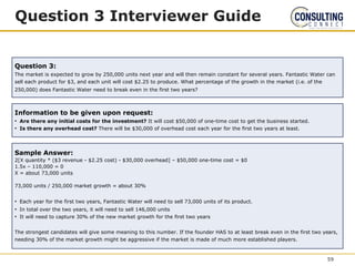 Question 3 Interviewer Guide
Question 3:
The market is expected to grow by 250,000 units next year and will then remain constant for several years. Fantastic Water can
sell each product for $3, and each unit will cost $2.25 to produce. What percentage of the growth in the market (i.e. of the
250,000) does Fantastic Water need to break even in the first two years?
Sample Answer:
2[X quantity * ($3 revenue - $2.25 cost) - $30,000 overhead] – $50,000 one-time cost = $0
1.5x – 110,000 = 0
X = about 73,000 units
73,000 units / 250,000 market growth = about 30%
• Each year for the first two years, Fantastic Water will need to sell 73,000 units of its product.
• In total over the two years, it will need to sell 146,000 units
• It will need to capture 30% of the new market growth for the first two years
The strongest candidates will give some meaning to this number. If the founder HAS to at least break even in the first two years,
needing 30% of the market growth might be aggressive if the market is made of much more established players.
Information to be given upon request:
• Are there any initial costs for the investment? It will cost $50,000 of one-time cost to get the business started.
• Is there any overhead cost? There will be $30,000 of overhead cost each year for the first two years at least.
59
 