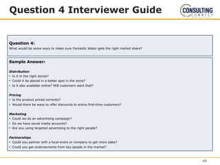 Question 4 Interviewer Guide
Question 4:
What would be some ways to make sure Fantastic Water gets the right market share?
Sample Answer:
Distribution
• Is it in the right stores?
• Could it be placed in a better spot in the store?
• Is it also available online? Will customers want that?
Pricing
• Is the product priced correctly?
• Would there be ways to offer discounts to entice first-time customers?
Marketing
• Could we do an advertising campaign?
• Do we have social media accounts?
• Are you using targeted advertising to the right people?
Partnerships
• Could you partner with a local event or company to get more sales?
• Could you get endorsements from key people in the market?
60
 