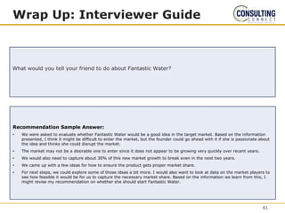 Recommendation Sample Answer:
• We were asked to evaluate whether Fantastic Water would be a good idea in the target market. Based on the information
presented, I think it might be difficult to enter the market, but the founder could go ahead with it if she is passionate about
the idea and thinks she could disrupt the market.
• The market may not be a desirable one to enter since it does not appear to be growing very quickly over recent years.
• We would also need to capture about 30% of this new market growth to break even in the next two years.
• We came up with a few ideas for how to ensure the product gets proper market share.
• For next steps, we could explore some of those ideas a bit more. I would also want to look at data on the market players to
see how feasible it would be for us to capture the necessary market share. Based on the information we learn from this, I
might revise my recommendation on whether she should start Fantastic Water.
Wrap Up: Interviewer Guide
What would you tell your friend to do about Fantastic Water?
61
 