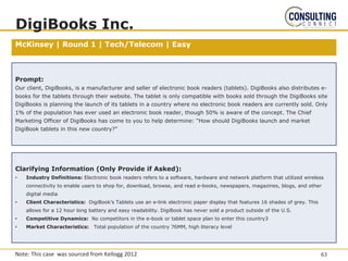McKinsey | Round 1 | Tech/Telecom | Easy
DigiBooks Inc.
Prompt:
Our client, DigiBooks, is a manufacturer and seller of electronic book readers (tablets). DigiBooks also distributes e-
books for the tablets through their website. The tablet is only compatible with books sold through the DigiBooks site
DigiBooks is planning the launch of its tablets in a country where no electronic book readers are currently sold. Only
1% of the population has ever used an electronic book reader, though 50% is aware of the concept. The Chief
Marketing Officer of DigiBooks has come to you to help determine: “How should DigiBooks launch and market
DigiBook tablets in this new country?”
Clarifying Information (Only Provide if Asked):
• Industry Definitions: Electronic book readers refers to a software, hardware and network platform that utilized wireless
connectivity to enable users to shop for, download, browse, and read e-books, newspapers, magazines, blogs, and other
digital media
• Client Characteristics: DigiBook’s Tablets use an e-link electronic paper display that features 16 shades of grey. This
allows for a 12 hour long battery and easy readability. DigiBook has never sold a product outside of the U.S.
• Competitive Dynamics: No competitors in the e-book or tablet space plan to enter this country3
• Market Characteristics: Total population of the country 76MM, high literacy level
63
Note: This case was sourced from Kellogg 2012
 