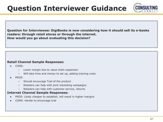 Question Interviewer Guidance
Question for Interviewee: DigiBooks is now considering how it should sell its e-books
readers: through retail stores or through the internet.
How would you go about evaluating this decision?
Retail Channel Sample Responses:
● CONS:
○ Lower margin due to value chain expansion
○ Will take time and money to set up, adding training costs
● PROS:
○ Should encourage Trail of the product
○ Retailers can help with joint marketing campaigns
○ Retailers can help with customer service, returns
Internet Channel Sample Responses:
● PROS: Likely cheaper to establish, will result in higher margins
● CONS: Harder to encourage trial
67
 