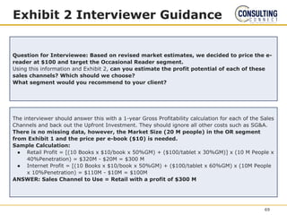 Exhibit 2 Interviewer Guidance
Question for Interviewee: Based on revised market estimates, we decided to price the e-
reader at $100 and target the Occasional Reader segment.
Using this information and Exhibit 2, can you estimate the profit potential of each of these
sales channels? Which should we choose?
What segment would you recommend to your client?
The interviewer should answer this with a 1-year Gross Profitability calculation for each of the Sales
Channels and back out the Upfront Investment. They should ignore all other costs such as SG&A.
There is no missing data, however, the Market Size (20 M people) in the OR segment
from Exhibit 1 and the price per e-book ($10) is needed.
Sample Calculation:
● Retail Profit = [(10 Books x $10/book x 50%GM) + ($100/tablet x 30%GM)] x (10 M People x
40%Penetration) = $320M - $20M = $300 M
● Internet Profit = [(10 Books x $10/book x 50%GM) + ($100/tablet x 60%GM) x (10M People
x 10%Penetration) = $110M - $10M = $100M
ANSWER: Sales Channel to Use = Retail with a profit of $300 M
69
 