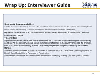 Wrap Up: Interviewer Guide
Solution & Recommendation:
Ask the interviewee to wrap up the case. The candidate’s answer should include the segment for which DigiBooks
should launch the e-books (Occasional Reader) and the through which channel (Retail Sales).
A good candidate will include quantitative data such as the expected earn $300MM return on initial
investment of $20MM.
To consider::
A great candidate should include further steps such as to consider what advertising mechanisms they
could use? If the company should set up manufacturing facilities in the country or source the products
from our current manufacturing facilities? Are there prospects of competitors entering the market?
Bonus:
An even better interviewee notices key nuances in the case such as: Time Value of Money impacts on
Exhibit 1 and Probability of Purchase or Penetration.
An excellent interviewee will detail various elements of marketing strategy of a new product launch.
70
 