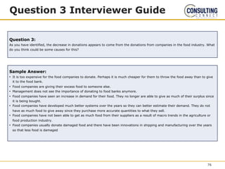 Question 3 Interviewer Guide
Question 3:
As you have identified, the decrease in donations appears to come from the donations from companies in the food industry. What
do you think could be some causes for this?
Sample Answer:
• It is too expensive for the food companies to donate. Perhaps it is much cheaper for them to throw the food away than to give
it to the food bank.
• Food companies are giving their excess food to someone else.
• Management does not see the importance of donating to food banks anymore.
• Food companies have seen an increase in demand for their food. They no longer are able to give as much of their surplus since
it is being bought.
• Food companies have developed much better systems over the years so they can better estimate their demand. They do not
have as much food to give away since they purchase more accurate quantities to what they sell.
• Food companies have not been able to get as much food from their suppliers as a result of macro trends in the agriculture or
food production industry.
• Food companies usually donate damaged food and there have been innovations in shipping and manufacturing over the years
so that less food is damaged
76
 
