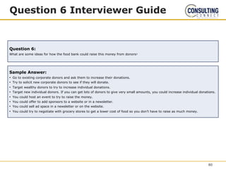 Question 6 Interviewer Guide
Question 6:
What are some ideas for how the food bank could raise this money from donors?
Sample Answer:
• Go to existing corporate donors and ask them to increase their donations.
• Try to solicit new corporate donors to see if they will donate.
• Target wealthy donors to try to increase individual donations.
• Target new individual donors. If you can get lots of donors to give very small amounts, you could increase individual donations.
• You could host an event to try to raise the money.
• You could offer to add sponsors to a website or in a newsletter.
• You could sell ad space in a newsletter or on the website.
• You could try to negotiate with grocery stores to get a lower cost of food so you don’t have to raise as much money.
80
 