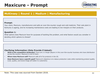 McKinsey | Round 1 | Medium | Manufacturing
Maxicure - Prompt
Note: This case was sourced from Darden 2018.
Prompt:
Your client, Maxicure, manufacturers and sells an over-the-counter cough and cold medicine. Their sole plant in
Kentucky is ageing, and its increasing maintenance costs are leading to low margins on their products.
Question 1:
What options does Maxicure have for purposes of tackling this problem, and what factors would you consider in
deciding which options to choose?
Clarifying Information (Only Provide if Asked):
• What is the competitive landscape? There are 2-3 larger players in this over-the-counter business who have distribution
across the country. Maxicure is one of them.
• Where does Maxicure sell? Maxicure sells all of its products in the US.
• Does Maxicure have a specific goal? Maxicure’s objective is to reduce production costs while maintaining product quality
(cost, quality, and brand image all matter to customers).
84
 