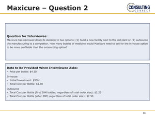 Maxicure – Question 2
Question for Interviewee:
Maxicure has narrowed down its decision to two options: (1) build a new facility next to the old plant or (2) outsource
the manufacturing to a competitor. How many bottles of medicine would Maxicure need to sell for the in-house option
to be more profitable than the outsourcing option?
Data to Be Provided When Interviewee Asks:
• Price per bottle: $4.50
In-house
• Initial Investment: $50M
• Total Cost per Bottle: $2.00
Outsource
• Total Cost per Bottle (first 20M bottles, regardless of total order size): $2.25
• Total Cost per Bottle (after 20M, regardless of total order size): $2.50
86
 