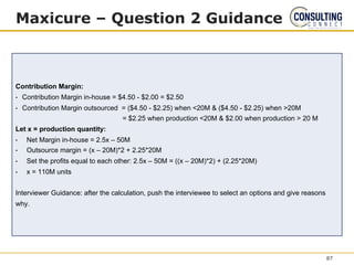 Maxicure – Question 2 Guidance
Contribution Margin:
• Contribution Margin in-house = $4.50 - $2.00 = $2.50
• Contribution Margin outsourced = ($4.50 - $2.25) when <20M & ($4.50 - $2.25) when >20M
= $2.25 when production <20M & $2.00 when production > 20 M
Let x = production quantity:
• Net Margin in-house = 2.5x – 50M
• Outsource margin = (x – 20M)*2 + 2.25*20M
• Set the profits equal to each other: 2.5x – 50M = ((x – 20M)*2) + (2.25*20M)
• x = 110M units
Interviewer Guidance: after the calculation, push the interviewee to select an options and give reasons
why.
87
 