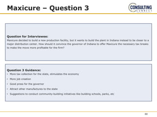 Maxicure – Question 3
Question for Interviewee:
Maxicure decided to build a new production facility, but it wants to build the plant in Indiana instead to be closer to a
major distribution center. How should it convince the governor of Indiana to offer Maxicure the necessary tax breaks
to make the move more profitable for the firm?
Question 3 Guidance:
• More tax collection for the state, stimulates the economy
• More job creation
• Good press for the governor
• Attract other manufactures to the state
• Suggestions to conduct community-building initiatives like building schools, parks, etc
88
 