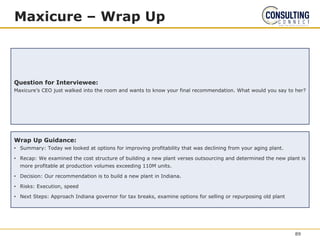 Maxicure – Wrap Up
Question for Interviewee:
Maxicure’s CEO just walked into the room and wants to know your final recommendation. What would you say to her?
Wrap Up Guidance:
• Summary: Today we looked at options for improving profitability that was declining from your aging plant.
• Recap: We examined the cost structure of building a new plant verses outsourcing and determined the new plant is
more profitable at production volumes exceeding 110M units.
• Decision: Our recommendation is to build a new plant in Indiana.
• Risks: Execution, speed
• Next Steps: Approach Indiana governor for tax breaks, examine options for selling or repurposing old plant
89
 