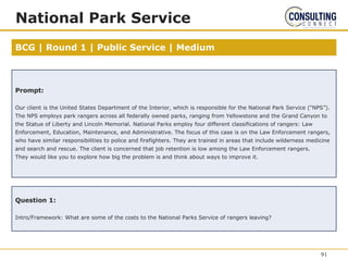 BCG | Round 1 | Public Service | Medium
National Park Service
Prompt:
Our client is the United States Department of the Interior, which is responsible for the National Park Service (“NPS”).
The NPS employs park rangers across all federally owned parks, ranging from Yellowstone and the Grand Canyon to
the Statue of Liberty and Lincoln Memorial. National Parks employ four different classifications of rangers: Law
Enforcement, Education, Maintenance, and Administrative. The focus of this case is on the Law Enforcement rangers,
who have similar responsibilities to police and firefighters. They are trained in areas that include wilderness medicine
and search and rescue. The client is concerned that job retention is low among the Law Enforcement rangers.
They would like you to explore how big the problem is and think about ways to improve it.
Question 1:
Intro/Framework: What are some of the costs to the National Parks Service of rangers leaving?
91
 