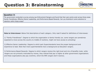 Question 3: Brainstorming
Note to Interviewer: Below find descriptions of each category. Only read if asked for definitions of interviewee:
1) “Family Friendliness”: Degree to which the organization is family friendly (ex. some rangers are sometimes
expected to move across the country to middle of nowhere, might not have access to schooling)
2) Effective Senior Leadership: Degree to which park Superintendents have the proper background and
experience to lead. Note that most superintendents have a background as Education rangers.
3) Performance-Based Rewards: Degree to which rangers receive the right level and mix of benefits (note: while
rangers are not primarily motivated by money, they noticed that pay is higher at other government organizations
and these organizations also pay overtime, which the NPS rangers don’t receive).
Question 3:
The government conducted a survey among Law Enforcement Rangers and found that their pain points exist across three areas.
Family Friendliness, Effective Senior Leadership, and Performance-Based Rewards. Can you brainstorm some solutions to
retention within these areas?
95
 