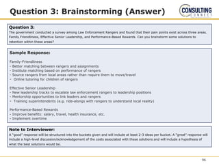 Question 3: Brainstorming (Answer)
Sample Response:
Family-Friendliness
- Better matching between rangers and assignments
- Institute matching based on performance of rangers
- Source rangers from local areas rather than require them to move/travel
- Online tutoring for children of rangers
Effective Senior Leadership
- New leadership tracks to escalate law enforcement rangers to leadership positions
- Mentorship opportunities to link leaders and rangers
- Training superintendents (e.g. ride-alongs with rangers to understand local reality)
Performance-Based Rewards
- Improve benefits: salary, travel, health insurance, etc.
- Implement overtime
Question 3:
The government conducted a survey among Law Enforcement Rangers and found that their pain points exist across three areas.
Family Friendliness, Effective Senior Leadership, and Performance-Based Rewards. Can you brainstorm some solutions to
retention within these areas?
96
Note to Interviewer:
A “good” response will be structured into the buckets given and will include at least 2-3 ideas per bucket. A “great” response will
include a high-level discussion/acknowledgement of the costs associated with these solutions and will include a hypothesis of
what the best solutions would be.
 