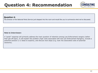Question 4: Recommendation
Note to Interviewer:
A “great” response will primarily address the main question of retention among Law Enforcement rangers (rather
than get off topic). It will explain the problem (high costs associated with lost Law Enforcement Rangers), include a
potential solution (1-2 ideas to explore), and discuss next steps (e.g. look into associated costs of potential
solutions).
Question 4:
The Director of the National Parks Service just stepped into the room and would like you to summarize what we’ve discussed.
97
 
