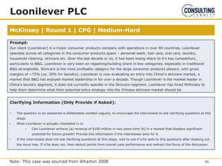 McKinsey | Round 1 | CPG | Medium-Hard
Loonilever PLC
Prompt:
Our client (Loonilever) is a major consumer products company with operations in over 80 countries. Loonilever
operates across all categories in the consumer products space – personal wash, hair care, oral care, laundry,
household cleaning, skincare etc. Over the last decade or so, it has been losing share to it’s key competitors,
particularly to B&G. Loonilever is very keen on regaining/building share in key categories, especially in traditional
B&G strongholds. Skincare is the most profitable category for the large consumer products players, with gross
margins of ~75% (vs. 30% for laundry). Loonilever is now evaluating an entry into China‟s skincare market, a
market that B&G has enjoyed market leadership in for over a decade. Though Loonilever is the market leader in
China’s laundry segment, it does not currently operate in the Skincare segment. Loonilever has hired McKinsey to
help them determine what their potential entry strategy into the Chinese skincare market should be.
Clarifying Information (Only Provide if Asked):
• The question to be answered is deliberately worded vaguely, to encourage the interviewee to ask clarifying questions at this
stage.
• What Loonilever is actually interested in is:
○ Can Loonilever achieve (a) revenue of $100 million in two years time (b) in a market that displays significant
potential for future growth? Provide this information if the interviewee asks for it.
• If the interviewee does not ask clarifying questions at this stage, wait to see if s/he gets to this questions after drawing out
the issue tree. If s/he does not, then deduct points from overall case performance and redirect the focus of the discussion.
99
Note: This case was sourced from Wharton 2008
 