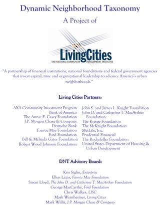 AXA Community Investment Program
Bank of America
The Annie E. Casey Foundation
J.P. Morgan Chase & Company
Deutsche Bank
Fannie Mae Foundation
Ford Foundation
Bill & Melinda Gates Foundation
Robert Wood Johnson Foundation
“A partnership of financial institutions, national foundations and federal government agencies
that invest capital, time and organizational leadership to advance America’s urban
neighborhoods.”
John S. and James L. Knight Foundation
John D. and Catherine T. MacArthur
Foundation
The Kresge Foundation
The McKnight Foundation
MetLife, Inc.
Prudential Financial
The Rockefeller Foundation
United States Department of Housing &
Urban Development
Living Cities Partners:Living Cities Partners:
Dynamic Neighborhood Taxonomy
A Project of
DNT Advisory Board:DNT Advisory Board:
Kris Siglin, Enterprise
Ellen Lazar, Fannie Mae Foundation
Susan Lloyd, The John D. and Catherine T. MacArthur Foundation
George MacCarthy, Ford Foundation
Chris Walker, LISC
Mark Weinheimer, Living Cities
Mark Willis, J.P. Morgan Chase & Company
 