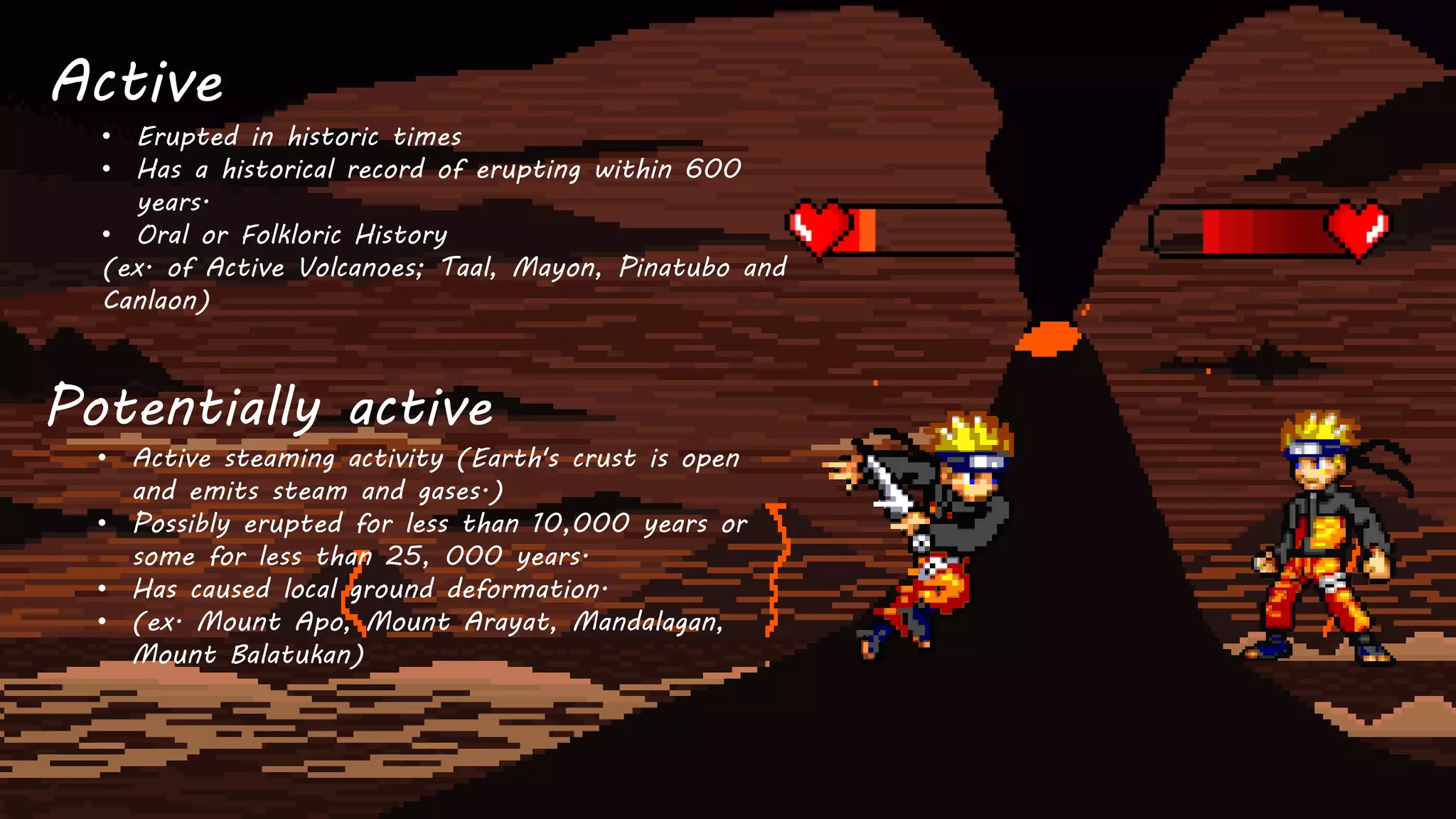 Active
• Erupted in historic times
• Has a historical record of erupting within 600
years.
• Oral or Folkloric History
(ex. of Active Volcanoes; Taal, Mayon, Pinatubo and
Canlaon)
Potentially active
• Active steaming activity (Earth's crust is open
and emits steam and gases.)
• Possibly erupted for less than 10,000 years or
some for less than 25, 000 years.
• Has caused local ground deformation.
• (ex. Mount Apo, Mount Arayat, Mandalagan,
Mount Balatukan)
 