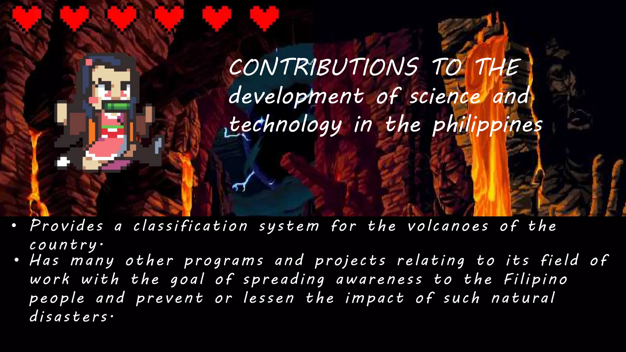 CONTRIBUTIONS TO THE
development of science and
technology in the philippines
• Provides a classification system for the volcanoes of the
country.
• Has many other programs and projects relating to its field of
work with the goal of spreading awareness to the Filipino
people and prevent or lessen the impact of such natural
disasters.
 