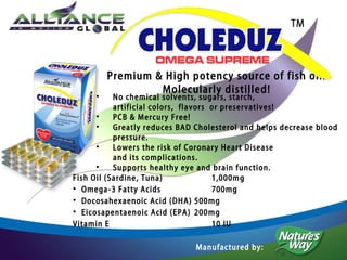 •

Premium & High potency source of fish oil!
Molecularly distilled!

No chemical solvents, sugars, starch,
artificial colors, flavors or preservatives!
•
PCB & Mercury Free!
•
Greatly reduces BAD Cholesterol and helps decrease blood
pressure.
•
Lowers the risk of Coronary Heart Disease
and its complications.
•
Supports healthy eye and brain function.
Fish Oil (Sardine, Tuna)
1,000mg
• Omega-3 Fatty Acids
700mg
• Docosahexaenoic Acid (DHA) 500mg
• Eicosapentaenoic Acid (EPA) 200mg
Vitamin E
10 IU
Manufactured by:

 