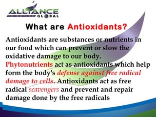 What are Antioxidants?
Antioxidants are substances or nutrients in
our food which can prevent or slow the
oxidative damage to our body.
Phytonutrients act as antioxidants which help
form the body's defense against free radical
damage to cells. Antioxidants act as free
radical scavengers and prevent and repair
damage done by the free radicals

 