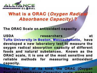 What is a ORAC ( Oxygen Radical
Absorbance Capacity) ?
The ORAC Scale on antioxidant capacity
USDA
researchers
at
Tufts University in Boston, Massachusetts , have
developed a new laboratory test to measure the
oxygen radical absorption capacity of different
foods and natural substances.  Known as the
ORAC scale, it is one of the most sensitive and
reliable methods for measuring antioxidant
capacity.
The first test of its kind, the ORAC (Oxygen

 