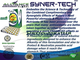 A Powerful complex of natural Alkaline
ingredients designed to enhance the
Alkanity of this formulation and also to
Protect & Neutralize possible acid
damage when it reach the
stomach.Thus preserving the purity &
potency of this breakthrough NATURA-
CEUTICALS
Embodies the Science & Technology of
the Combined Complimentary and
Synergistic Effects of Nature's Most
Powerful elements & Phyto-chemical
Nutrients. It has been proven over the
years that many antioxidants are better
taken together w/other antioxidants
providing a more ENHANCED effects as
compared to taking them alone.
BFAD FR# 83809
 