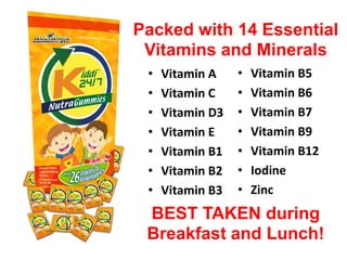 • Vitamin A
• Vitamin C
• Vitamin D3
• Vitamin E
• Vitamin B1
• Vitamin B2
• Vitamin B3
Packed with 14 Essential
Vitamins and Minerals
• Vitamin B5
• Vitamin B6
• Vitamin B7
• Vitamin B9
• Vitamin B12
• Iodine
• Zinc
BEST TAKEN during
Breakfast and Lunch!
 