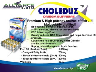 • No chemical solvents, sugars, starch,
artificial colors, flavors or preservatives!
• PCB & Mercury Free!
• Greatly reduces BAD Cholesterol and helps decrease blo
pressure.
• Lowers the risk of Coronary Heart Disease
and its complications.
• Supports healthy eye and brain function.
Premium & High potency source of fish oil!
Molecularly distilled!
Manufactured by:
Fish Oil (Sardine, Tuna) 1,000mg
• Omega-3 Fatty Acids 700mg
• Docosahexaenoic Acid (DHA) 500mg
• Eicosapentaenoic Acid (EPA) 200mg
Vitamin E 10 IU
 